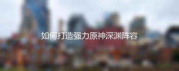 如何打造强力原神深渊阵容