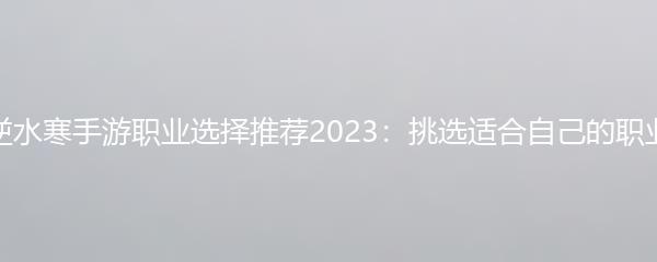 逆水寒手游职业选择推荐2023：挑选适合自己的职业